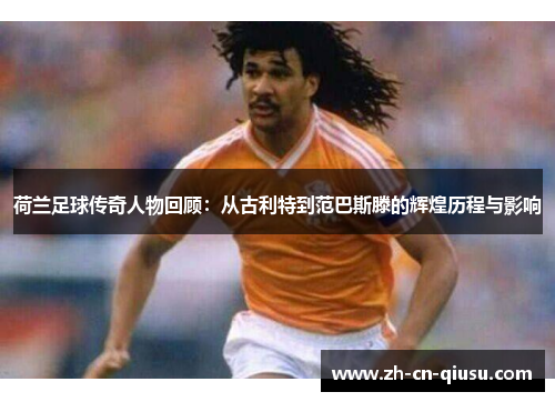 荷兰足球传奇人物回顾：从古利特到范巴斯滕的辉煌历程与影响