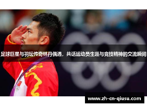 足球巨星与羽坛传奇林丹偶遇，共话运动员生涯与竞技精神的交流瞬间