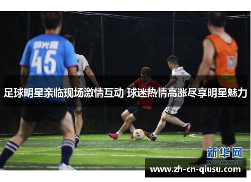 足球明星亲临现场激情互动 球迷热情高涨尽享明星魅力