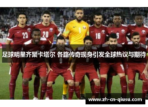 足球明星齐聚卡塔尔 各路传奇现身引发全球热议与期待