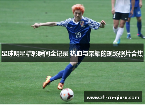 足球明星精彩瞬间全记录 热血与荣耀的现场照片合集