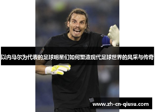 以内马尔为代表的足球明星们如何塑造现代足球世界的风采与传奇