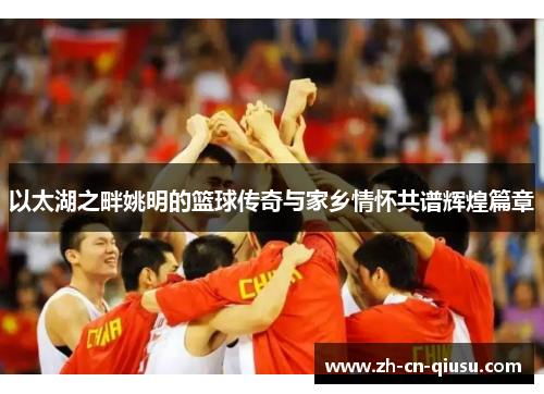 以太湖之畔姚明的篮球传奇与家乡情怀共谱辉煌篇章