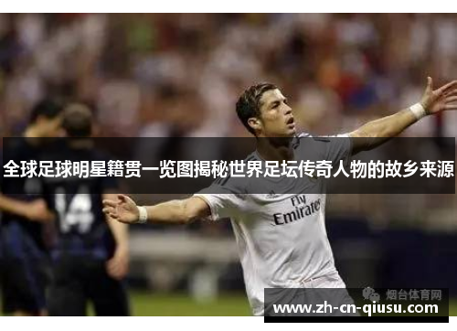 全球足球明星籍贯一览图揭秘世界足坛传奇人物的故乡来源