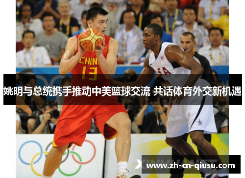 姚明与总统携手推动中美篮球交流 共话体育外交新机遇