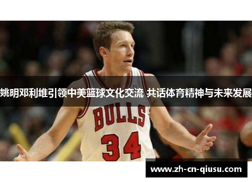 姚明邓利维引领中美篮球文化交流 共话体育精神与未来发展