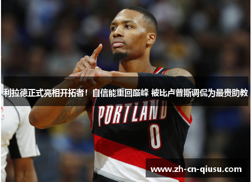 利拉德正式亮相开拓者！自信能重回巅峰 被比卢普斯调侃为最贵助教
